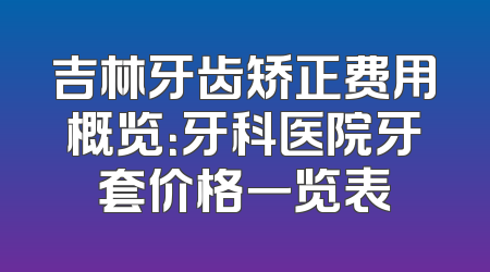 吉林牙齿矫正费用概览：牙科医院牙套价格一览表