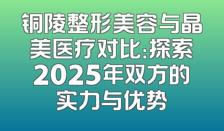 铜陵整形美容与晶美医疗对比：探索2025年双方的实力与优势