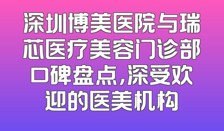 深圳博美医院与瑞芯医疗美容门诊部口碑盘点，深受欢迎的医美机构