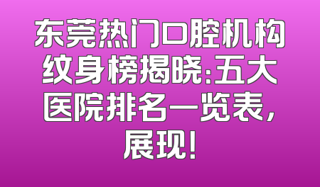 东莞热门口腔机构纹身榜揭晓：五大医院排名一览表，展现！