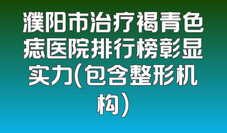 濮阳市治疗褐青色痣医院排行榜彰显实力（包含整形机构）