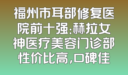 福州市耳部修复医院前十强：赫拉女神医疗美容门诊部性价比高，口碑佳