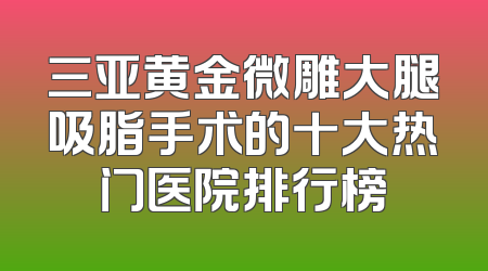 三亚黄金微雕大腿吸脂手术的十大热门医院排行榜