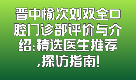 晋中榆次刘双全口腔门诊部评价与介绍：精选医生推荐，探访指南！