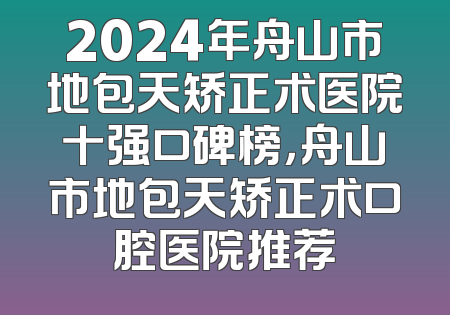 2024年舟山市地包天矫正术医院十强口碑榜，舟山市地包天矫正术口腔医院推荐