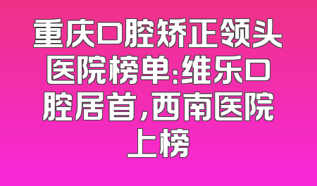 重庆口腔矫正领头医院榜单：维乐口腔居首，西南医院上榜