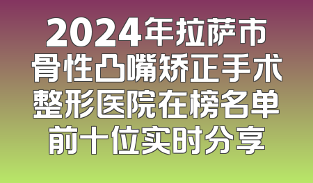 2024年拉萨市骨性凸嘴矫正手术整形医院在榜名单前十位实时分享