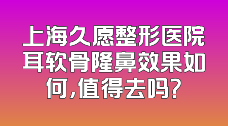 上海久愿整形医院耳软骨隆鼻效果如何，值得去吗？
