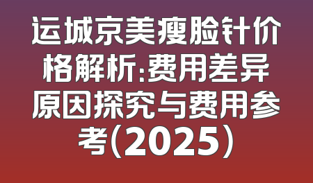 运城京美瘦脸针价格解析：费用差异原因探究与费用参考（2025）