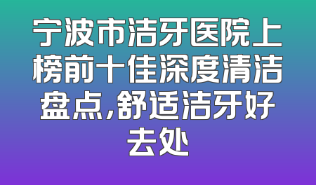 宁波市洁牙医院上榜前十佳深度清洁盘点，舒适洁牙好去处