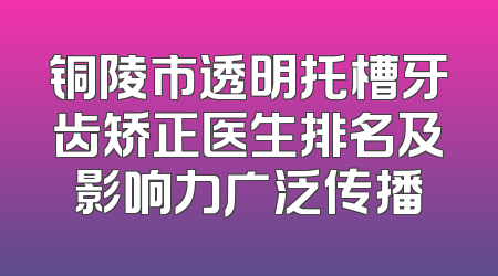 铜陵市透明托槽牙齿矫正医生排名及影响力广泛传播