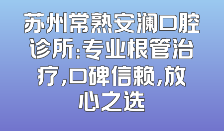 苏州常熟安澜口腔诊所：专业根管治疗，口碑信赖，放心之选