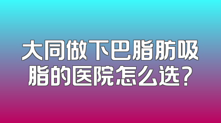 大同做下巴脂肪吸脂的医院怎么选？