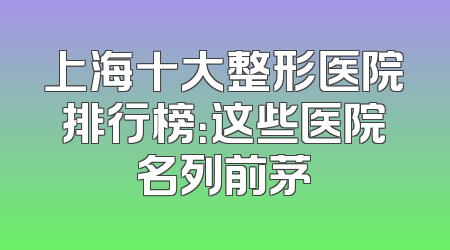 上海十大整形医院排行榜：这些医院名列前茅