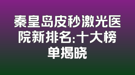 秦皇岛皮秒激光医院新排名：十大榜单揭晓