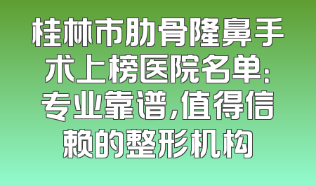桂林市肋骨隆鼻手术上榜医院名单：专业靠谱，值得信赖的整形机构