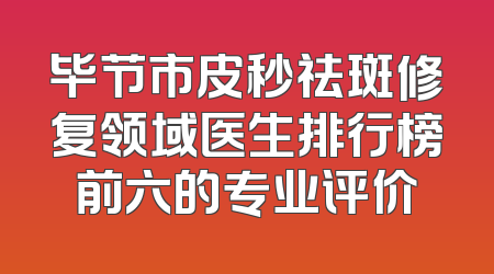 毕节市皮秒祛斑修复领域医生排行榜前六的专业评价