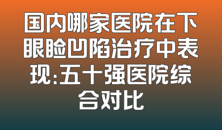 国内哪家医院在下眼睑凹陷治疗中表现：五十强医院综合对比