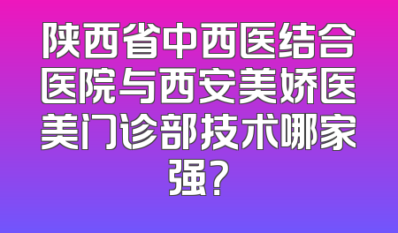 陕西省中西医结合医院与西安美娇医美门诊部技术哪家强？