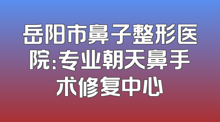 岳阳市鼻子整形医院：专业朝天鼻手术修复中心