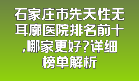 石家庄市先天性无耳廓医院排名前十，哪家更好？详细榜单解析