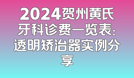 2024贺州黄氏牙科诊费一览表：透明矫治器实例分享