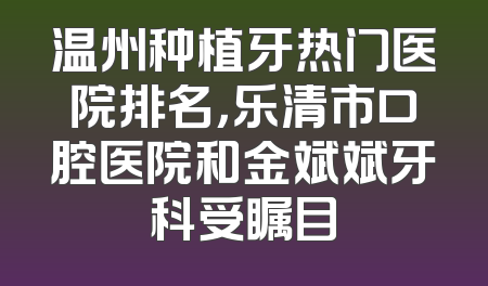 温州种植牙热门医院排名，乐清市口腔医院和金斌斌牙科受瞩目