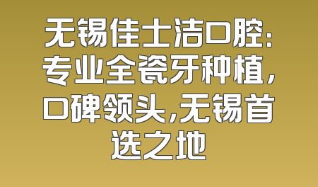 无锡佳士洁口腔：专业全瓷牙种植，口碑领头，无锡首选之地