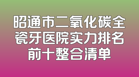 昭通市二氧化碳全瓷牙医院实力排名前十整合清单