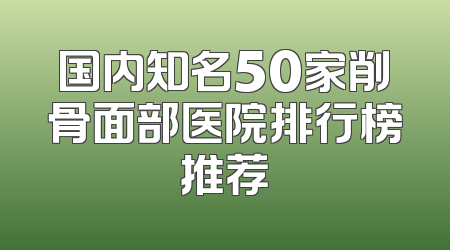 国内知名50家削骨面部医院排行榜推荐