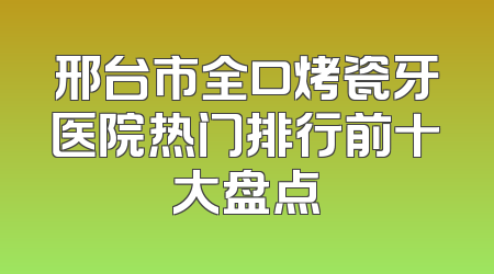 邢台市全口烤瓷牙医院热门排行前十大盘点