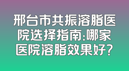 邢台市共振溶脂医院选择指南：哪家医院溶脂效果好？
