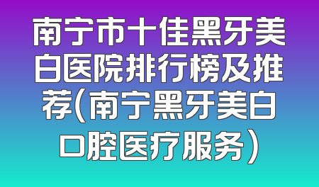 南宁市十佳黑牙美白医院排行榜及推荐（南宁黑牙美白口腔医疗服务）