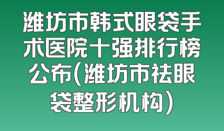 潍坊市韩式眼袋手术医院十强排行榜公布（潍坊市祛眼袋整形机构）