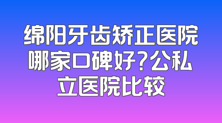 绵阳牙齿矫正医院哪家口碑好？公私立医院比较