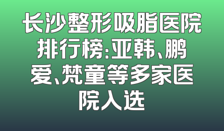 长沙整形吸脂医院排行榜：亚韩、鹏爱、梵童等多家医院入选