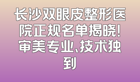 长沙双眼皮整形医院正规名单揭晓！审美专业、技术独到