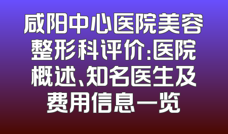 咸阳中心医院美容整形科评价：医院概述、知名医生及费用信息一览