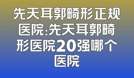 先天耳郭畸形正规医院：先天耳郭畸形医院20强哪个医院