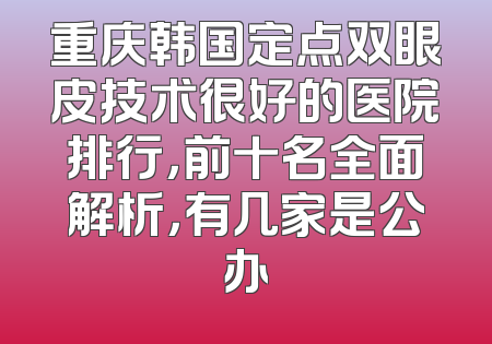 重庆韩国定点双眼皮技术很好的医院排行，前十名全面解析，有几家是公办
