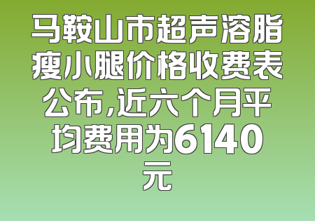 马鞍山市超声溶脂瘦小腿价格收费表公布，近六个月平均费用为6140元