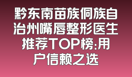 黔东南苗族侗族自治州嘴唇整形医生推荐TOP榜：用户信赖之选