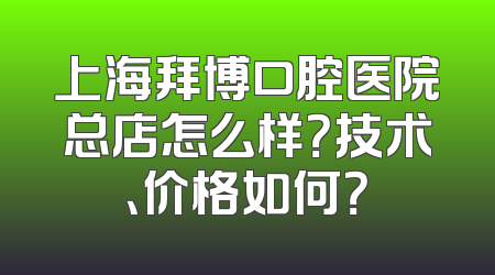 上海拜博口腔医院总店怎么样？技术、价格如何？