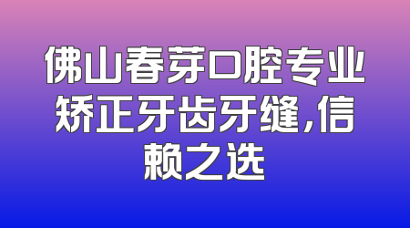 佛山春芽口腔专业矫正牙齿牙缝，信赖之选