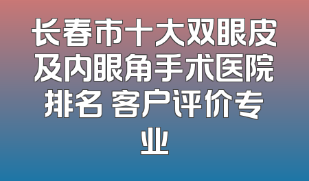 长春市十大双眼皮及内眼角手术医院排名 客户评价专业