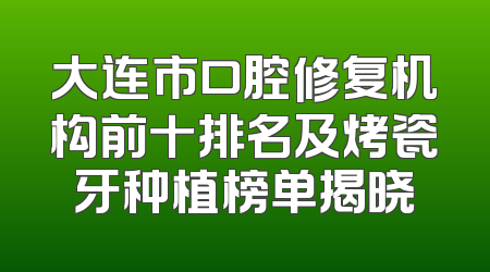 大连市口腔修复机构前十排名及烤瓷牙种植榜单揭晓