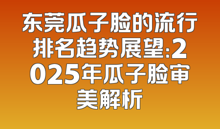东莞瓜子脸的流行排名趋势展望：2025年瓜子脸审美解析