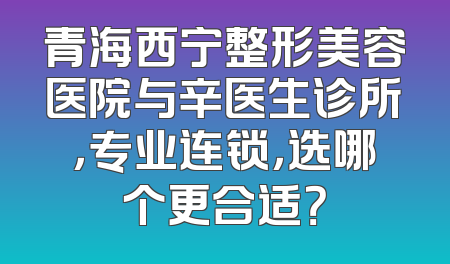 青海西宁整形美容医院与辛医生诊所，专业连锁，选哪个更合适？