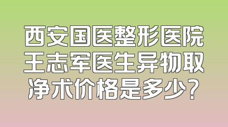西安国医整形医院王志军医生异物取净术价格是多少？