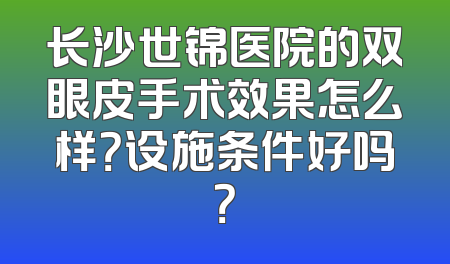 长沙世锦医院的双眼皮手术效果怎么样？设施条件好吗？